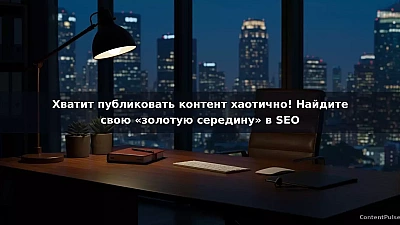 Хватит публиковать контент хаотично! Найдите свою «золотую середину» в SEO